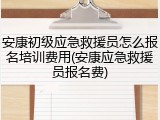 安康初级应急救援员怎么报名培训费用(安康应急救援员报名费)