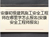 安康初级建筑施工安全工程师在哪里学怎么报名(安康安全工程师报名)