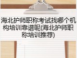 海北护师职称考试找哪个机构培训靠谱呢(海北护师职称培训推荐)