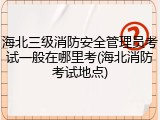海北三级消防安全管理员考试一般在哪里考(海北消防考试地点)