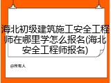 海北初级建筑施工安全工程师在哪里学怎么报名(海北安全工程师报名)
