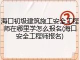 海口初级建筑施工安全工程师在哪里学怎么报名(海口安全工程师报名)