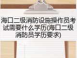 海口二级消防设施操作员考试需要什么学历(海口二级消防员学历要求)