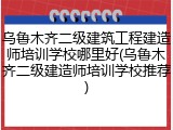 乌鲁木齐二级建筑工程建造师培训学校哪里好(乌鲁木齐二级建造师培训学校推荐)