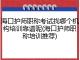 海口护师职称考试找哪个机构培训靠谱呢(海口护师职称培训推荐)