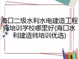 海口二级水利水电建造工程师培训学校哪里好(海口水利建造师培训优选)