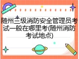 随州三级消防安全管理员考试一般在哪里考(随州消防考试地点)