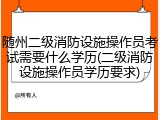 随州二级消防设施操作员考试需要什么学历(二级消防设施操作员学历要求)