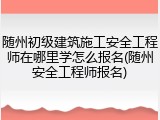 随州初级建筑施工安全工程师在哪里学怎么报名(随州安全工程师报名)