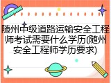 随州中级道路运输安全工程师考试需要什么学历(随州安全工程师学历要求)
