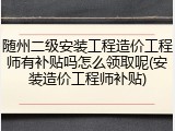 随州二级安装工程造价工程师有补贴吗怎么领取呢(安装造价工程师补贴)