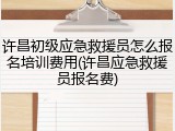 许昌初级应急救援员怎么报名培训费用(许昌应急救援员报名费)