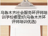 乌鲁木齐社会服务环评师培训学校哪里好(乌鲁木齐环评师培训优选)