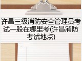 许昌三级消防安全管理员考试一般在哪里考(许昌消防考试地点)