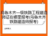 乌鲁木齐一级铁路工程建造师证在哪里报考(乌鲁木齐铁路建造师报考)