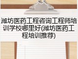 潍坊医药工程咨询工程师培训学校哪里好(潍坊医药工程培训推荐)