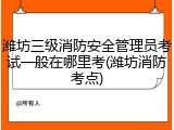 潍坊三级消防安全管理员考试一般在哪里考(潍坊消防考点)