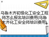 乌鲁木齐初级化工安全工程师怎么报名培训费用(乌鲁木齐化工安全师培训费用)
