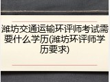 潍坊交通运输环评师考试需要什么学历(潍坊环评师学历要求)