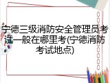 宁德三级消防安全管理员考试一般在哪里考(宁德消防考试地点)