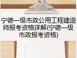 宁德一级市政公用工程建造师报考资格详解(宁德一级市政报考资格)