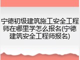 宁德初级建筑施工安全工程师在哪里学怎么报名(宁德建筑安全工程师报名)