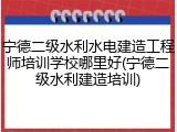 宁德二级水利水电建造工程师培训学校哪里好(宁德二级水利建造培训)