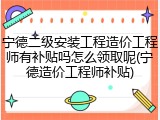 宁德二级安装工程造价工程师有补贴吗怎么领取呢(宁德造价工程师补贴)