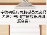 宁德初级应急救援员怎么报名培训费用(宁德应急培训报名费)