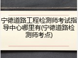宁德道路工程检测师考试指导中心哪里有(宁德道路检测师考点)