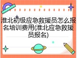 淮北初级应急救援员怎么报名培训费用(淮北应急救援员报名)