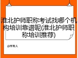 淮北护师职称考试找哪个机构培训靠谱呢(淮北护师职称培训推荐)