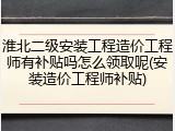 淮北二级安装工程造价工程师有补贴吗怎么领取呢(安装造价工程师补贴)