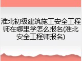 淮北初级建筑施工安全工程师在哪里学怎么报名(淮北安全工程师报名)