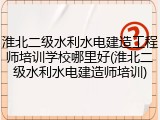 淮北二级水利水电建造工程师培训学校哪里好(淮北二级水利水电建造师培训)