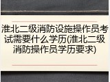 淮北二级消防设施操作员考试需要什么学历(淮北二级消防操作员学历要求)
