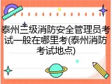 泰州三级消防安全管理员考试一般在哪里考(泰州消防考试地点)