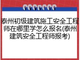 泰州初级建筑施工安全工程师在哪里学怎么报名(泰州建筑安全工程师报考)
