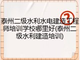 泰州二级水利水电建造工程师培训学校哪里好(泰州二级水利建造培训)