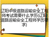 辽阳中级道路运输安全工程师考试需要什么学历(辽阳道路运输安全工程师学历要求)