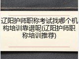 辽阳护师职称考试找哪个机构培训靠谱呢(辽阳护师职称培训推荐)