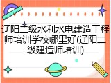 辽阳二级水利水电建造工程师培训学校哪里好(辽阳二级建造师培训)