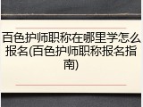 百色护师职称在哪里学怎么报名(百色护师职称报名指南)