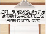 辽阳二级消防设施操作员考试需要什么学历(辽阳二级消防操作员学历要求)