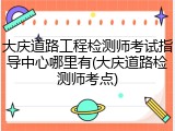 大庆道路工程检测师考试指导中心哪里有(大庆道路检测师考点)