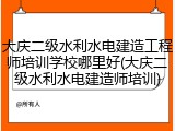 大庆二级水利水电建造工程师培训学校哪里好(大庆二级水利水电建造师培训)