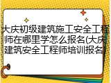 大庆初级建筑施工安全工程师在哪里学怎么报名(大庆建筑安全工程师培训报名)