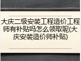 大庆二级安装工程造价工程师有补贴吗怎么领取呢(大庆安装造价师补贴)
