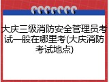大庆三级消防安全管理员考试一般在哪里考(大庆消防考试地点)