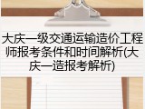 大庆一级交通运输造价工程师报考条件和时间解析(大庆一造报考解析)